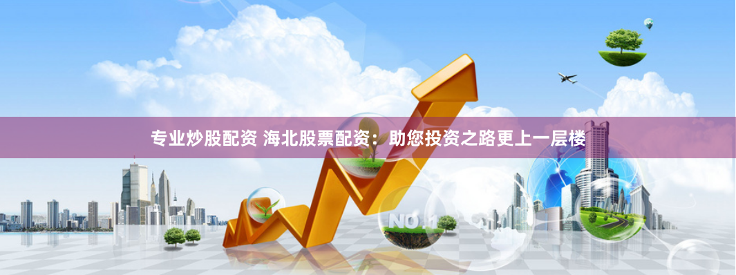 专业炒股配资 海北股票配资：助您投资之路更上一层楼