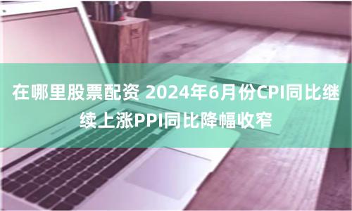 在哪里股票配资 2024年6月份CPI同比继续上涨　PPI同比降幅收窄