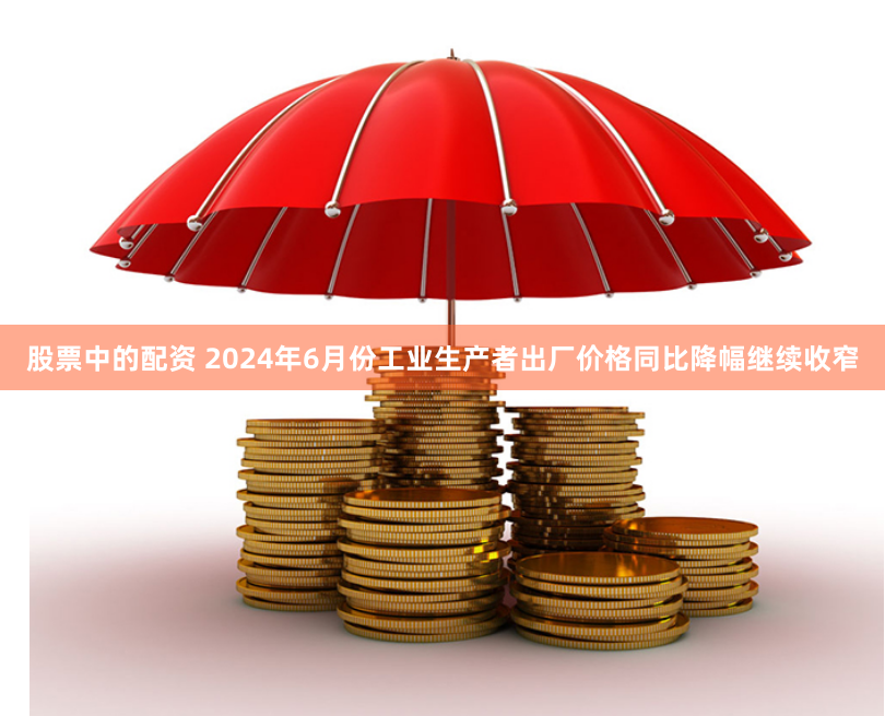 股票中的配资 2024年6月份工业生产者出厂价格同比降幅继续收窄