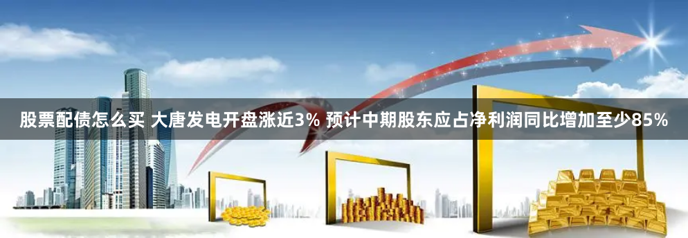 股票配债怎么买 大唐发电开盘涨近3% 预计中期股东应占净利润同比增加至少85%