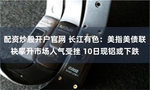 配资炒股开户官网 长江有色：美指美债联袂攀升市场人气受挫 10日现铝或下跌