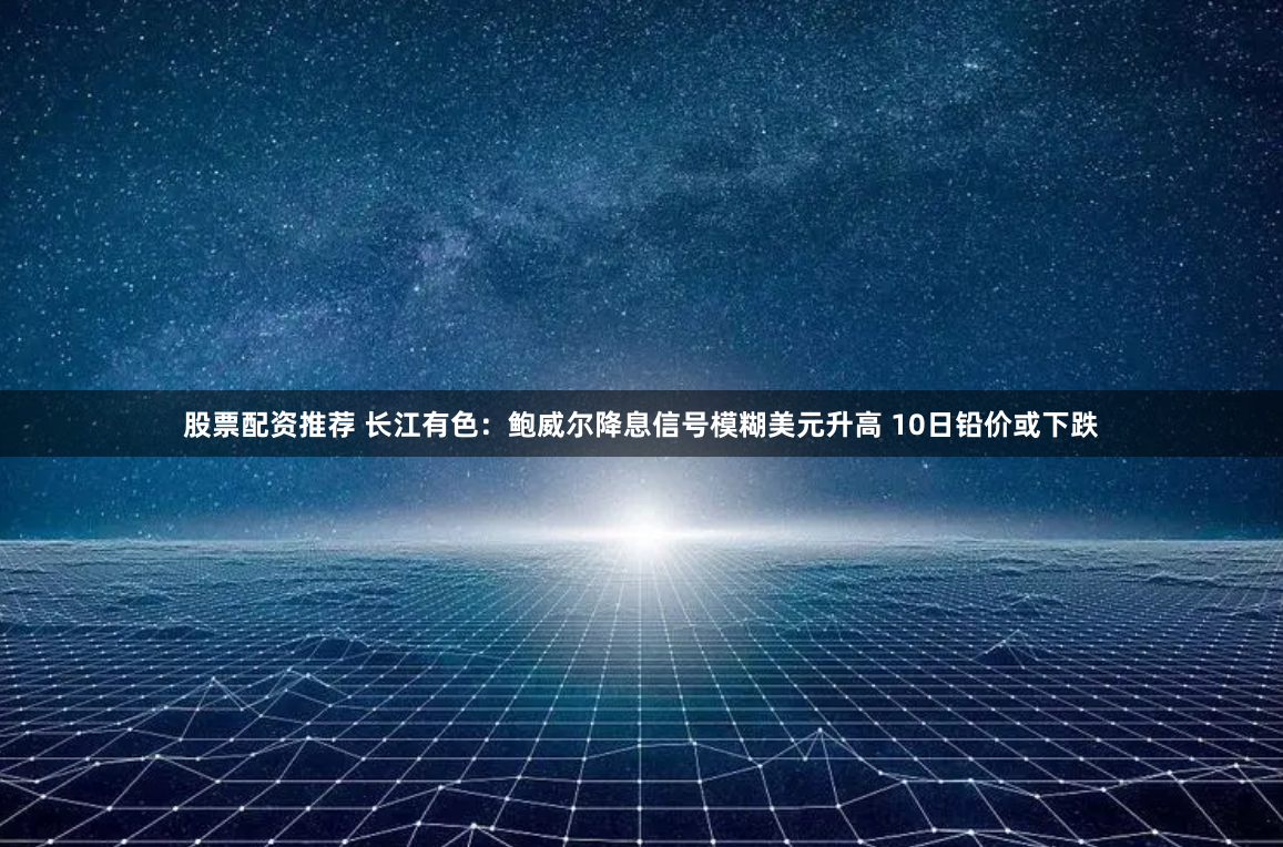 股票配资推荐 长江有色：鲍威尔降息信号模糊美元升高 10日铅价或下跌