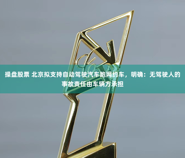 操盘股票 北京拟支持自动驾驶汽车跑网约车，明确：无驾驶人的事故责任由车辆方承担