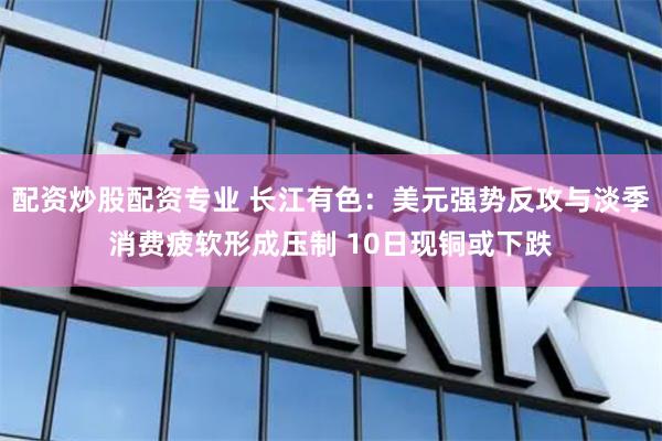 配资炒股配资专业 长江有色：美元强势反攻与淡季消费疲软形成压制 10日现铜或下跌