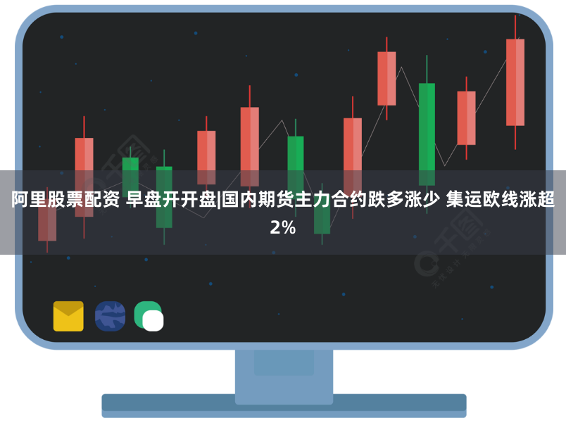 阿里股票配资 早盘开开盘|国内期货主力合约跌多涨少 集运欧线涨超2%