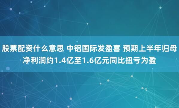 股票配资什么意思 中铝国际发盈喜 预期上半年归母净利润约1.4亿至1.6亿元同比扭亏为盈