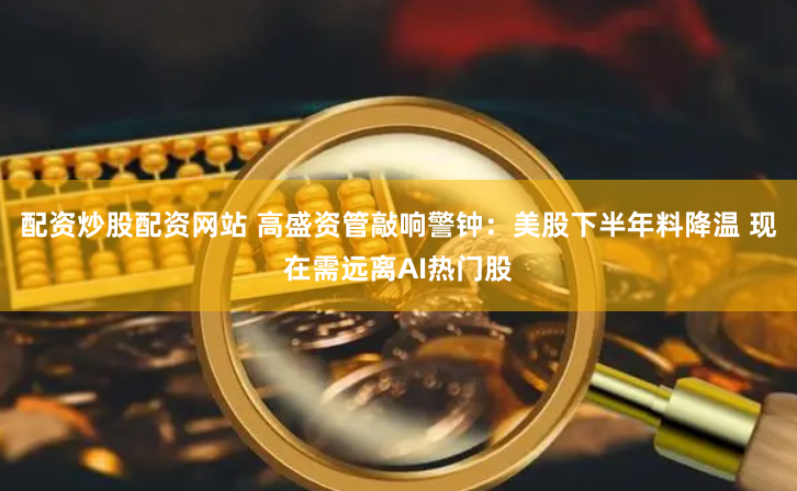 配资炒股配资网站 高盛资管敲响警钟：美股下半年料降温 现在需远离AI热门股
