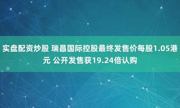 实盘配资炒股 瑞昌国际控股最终发售价每股1.05港元 公开发售获19.24倍认购
