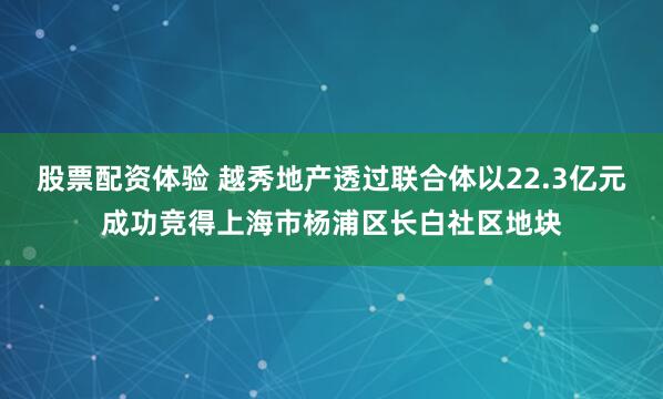 股票配资体验 越秀地产透过联合体以22.3亿元成功竞得上海市杨浦区长白社区地块