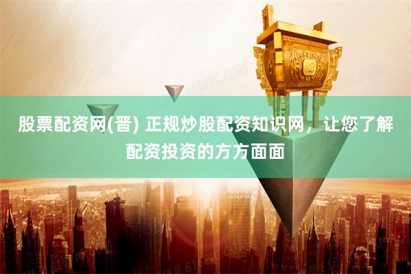 股票配资网(晋) 正规炒股配资知识网，让您了解配资投资的方方面面