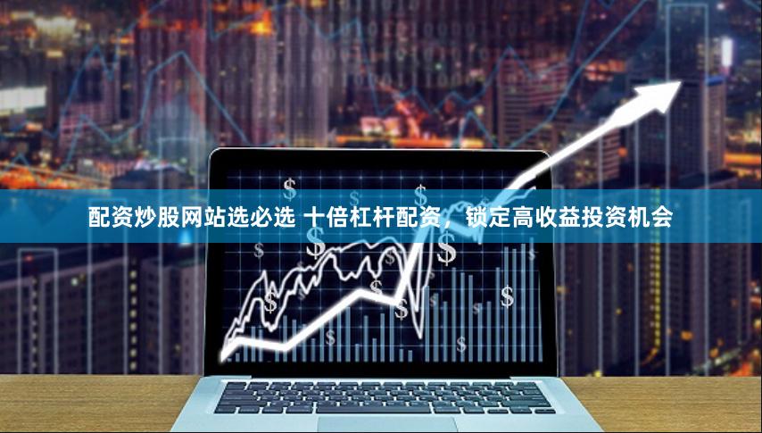 配资炒股网站选必选 十倍杠杆配资，锁定高收益投资机会