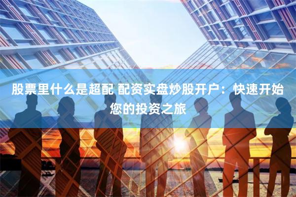 股票里什么是超配 配资实盘炒股开户：快速开始您的投资之旅