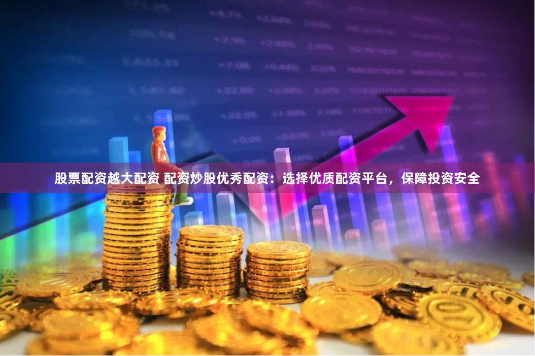 股票配资越大配资 配资炒股优秀配资：选择优质配资平台，保障投资安全