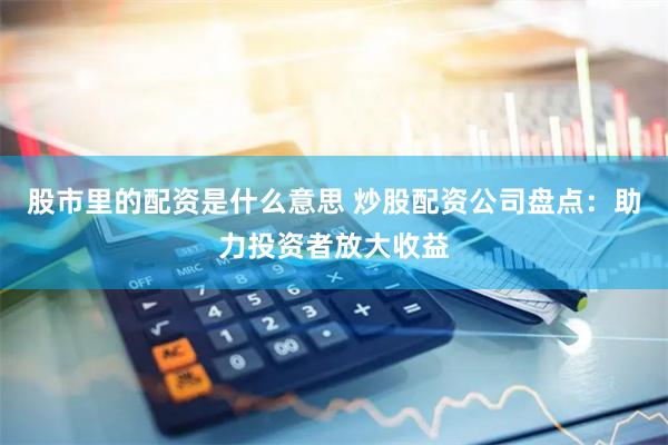 股市里的配资是什么意思 炒股配资公司盘点：助力投资者放大收益
