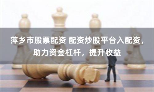 萍乡市股票配资 配资炒股平台入配资，助力资金杠杆，提升收益