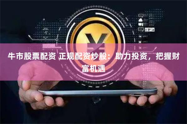 牛市股票配资 正规配资炒股：助力投资，把握财富机遇