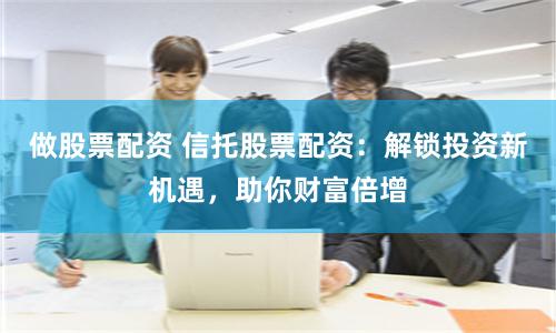 做股票配资 信托股票配资：解锁投资新机遇，助你财富倍增