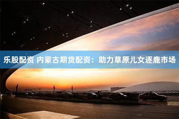 乐股配资 内蒙古期货配资：助力草原儿女逐鹿市场