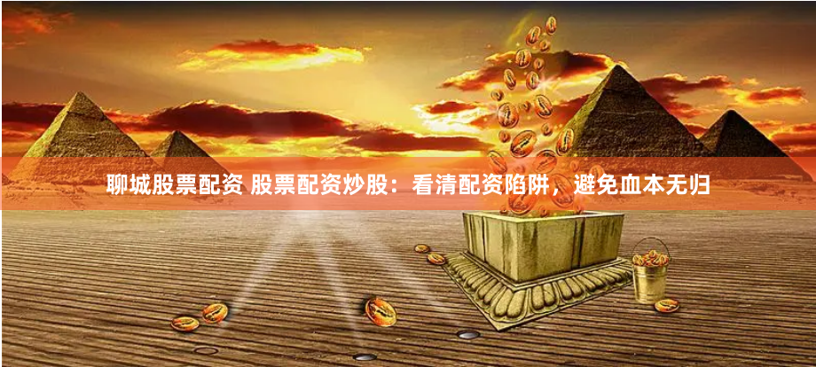 聊城股票配资 股票配资炒股：看清配资陷阱，避免血本无归