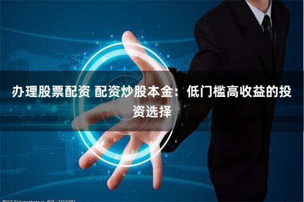 办理股票配资 配资炒股本金：低门槛高收益的投资选择