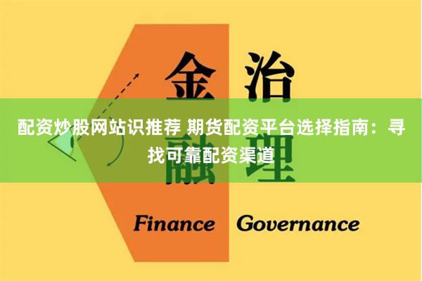 配资炒股网站识推荐 期货配资平台选择指南：寻找可靠配资渠道