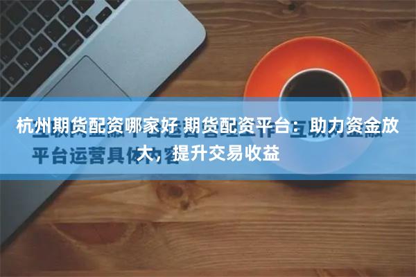 杭州期货配资哪家好 期货配资平台:助力资金放大,提升交易收益
