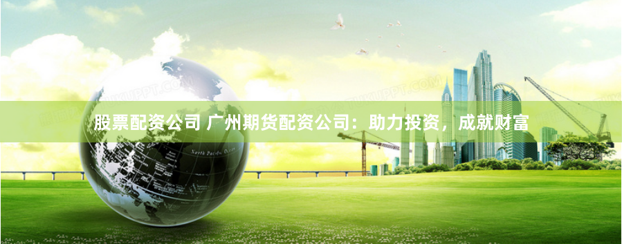 股票配资公司 广州期货配资公司：助力投资，成就财富