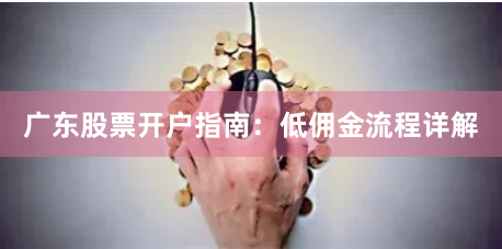 广东股票开户指南：低佣金流程详解